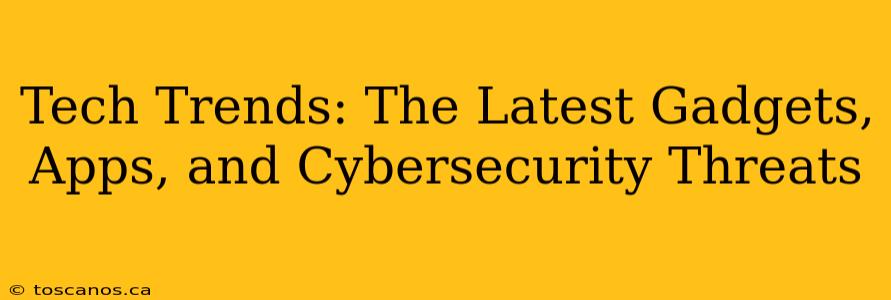 Tech Trends: The Latest Gadgets, Apps, and Cybersecurity Threats